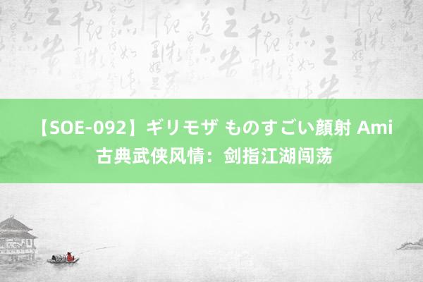 【SOE-092】ギリモザ ものすごい顔射 Ami 古典武侠风情：剑指江湖闯荡