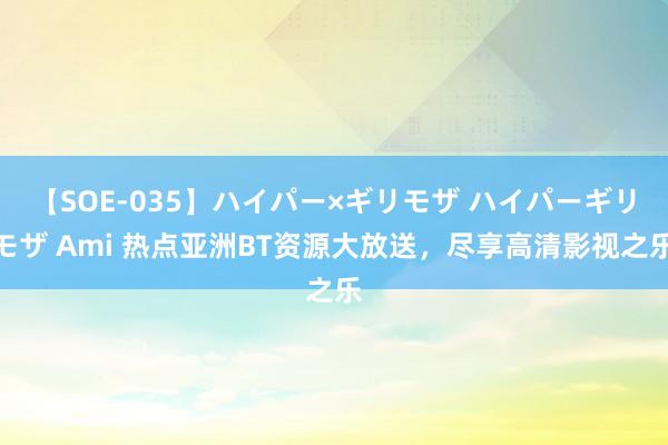 【SOE-035】ハイパー×ギリモザ ハイパーギリモザ Ami 热点亚洲BT资源大放送，尽享高清影视之乐