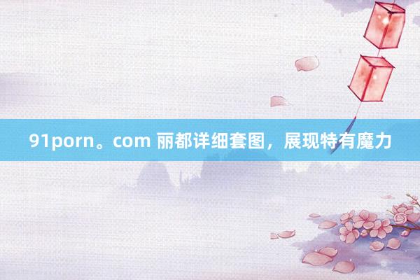 91porn。com 丽都详细套图，展现特有魔力