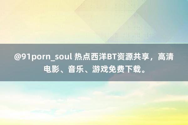 @91porn_soul 热点西洋BT资源共享，高清电影、音乐、游戏免费下载。