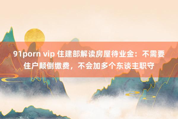 91porn vip 住建部解读房屋待业金：不需要住户颠倒缴费，不会加多个东谈主职守