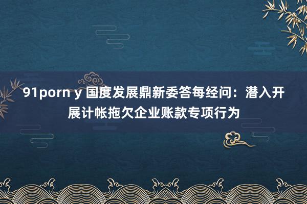 91porn y 国度发展鼎新委答每经问：潜入开展计帐拖欠企业账款专项行为