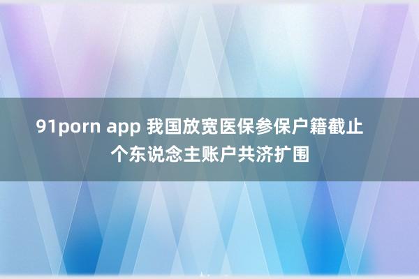 91porn app 我国放宽医保参保户籍截止    个东说念主账户共济扩围