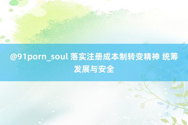 @91porn_soul 落实注册成本制转变精神 统筹发展与安全