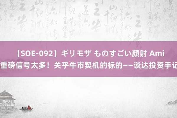 【SOE-092】ギリモザ ものすごい顔射 Ami 重磅信号太多！关乎牛市契机的标的——谈达投资手记