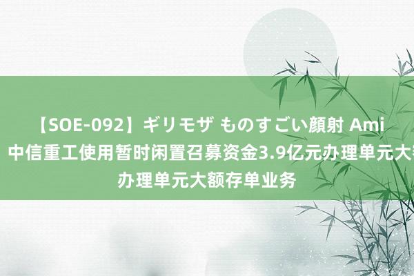 【SOE-092】ギリモザ ものすごい顔射 Ami 中信股份：中信重工使用暂时闲置召募资金3.9亿元办理单元大额存单业务