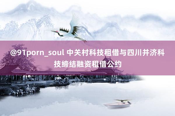 @91porn_soul 中关村科技租借与四川并济科技缔结融资租借公约