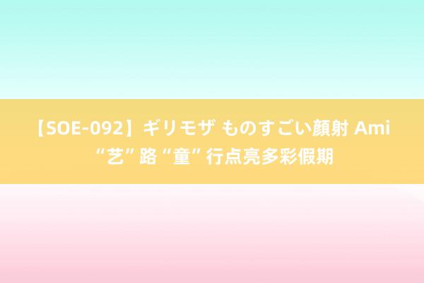 【SOE-092】ギリモザ ものすごい顔射 Ami “艺”路“童”行点亮多彩假期