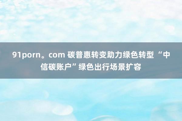 91porn。com 碳普惠转变助力绿色转型 “中信碳账户”绿色出行场景扩容