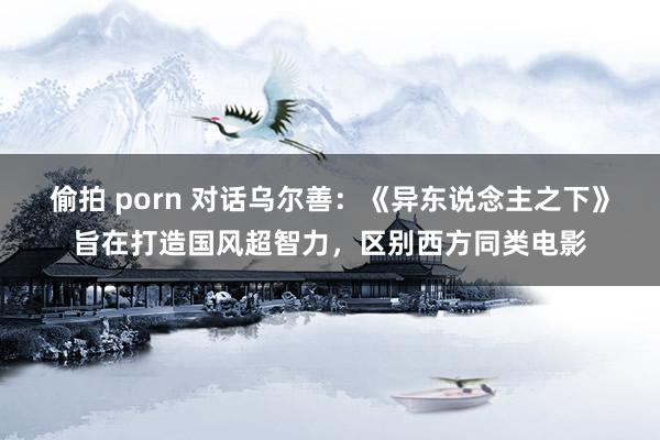 偷拍 porn 对话乌尔善：《异东说念主之下》旨在打造国风超智力，区别西方同类电影