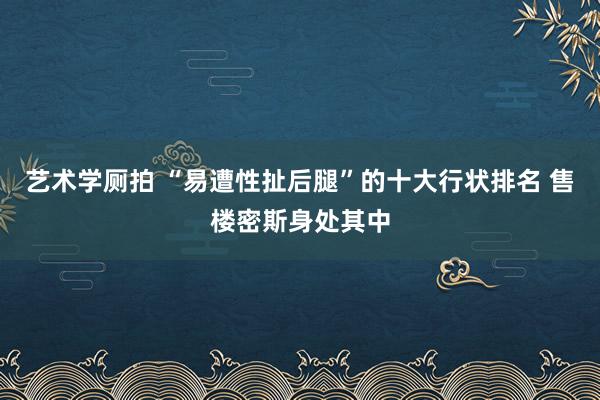 艺术学厕拍 “易遭性扯后腿”的十大行状排名 售楼密斯身处其中