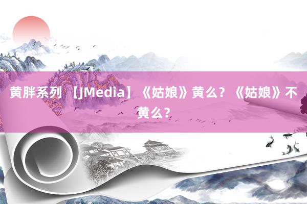 黄胖系列 【JMedia】《姑娘》黄么？《姑娘》不黄么？