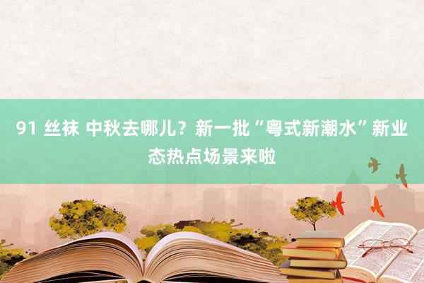 91 丝袜 中秋去哪儿？新一批“粤式新潮水”新业态热点场景来啦