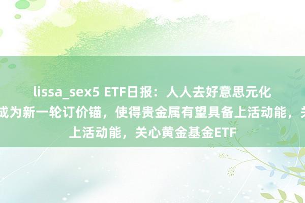 lissa_sex5 ETF日报：人人去好意思元化趋势使黄金有望成为新一轮订价锚，使得贵金属有望具备上活动能，关心黄金基金ETF