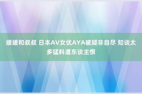 媛媛和叔叔 日本AV女优AYA被疑非自尽 知谈太多猛料遭东谈主恨