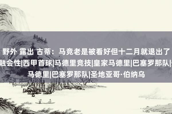 野外 露出 古蒂：马竞老是被看好但十二月就退出了，他们穷乏争冠融会性|西甲首球|马德里竞技|皇家马德里|巴塞罗那队|圣地亚哥·伯纳乌