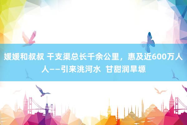 媛媛和叔叔 干支渠总长千余公里，惠及近600万人人——引来洮河水  甘甜润旱塬