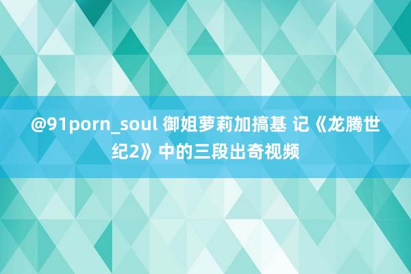 @91porn_soul 御姐萝莉加搞基 记《龙腾世纪2》中的三段出奇视频